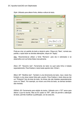 25 Apostila AutoCAD com Objetividade 
Style: Utilizado para alterar fonte, efeitos e altura do texto. 
Pode-se criar um padrão de texto e deixá-lo salvo. Clique em “New”, nomeie seu padrão, e após fazer as devidas alterações, clique em “Apply”. 
Obs.: Recomenda-se utilizar a fonte “Romans”, pois ela é vetorizada e se assemelha com as fontes feitas manualmente. 
Dtext, DT: “Dynamic text”. Ferramenta de texto na qual cada linha é tratada separadamente. Para finalizar o texto basta apertar dois <Enter>. 
Mtext, MT: “Multiline text”. Também é uma ferramenta de texto, mas o texto fica limitado a uma área (caixa) feita pelo usuário. Para finalizar o texto deve-se dar um “Pickpoint” fora da área de texto. As linhas não são tratadas separadamente como no “Dtext”. Por exemplo, ao mover uma linha de texto, as demais também são mexidas. 
DDEdit, ED: Ferramenta para edição de textos. Utilizada com o “DT” serve para alterar o que foi escrito. Mas se for usado no “MT”, além de permitir a alteração do texto, permite modificar a justificação, cor da caixa etc. 
 