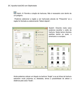 26 Apostila AutoCAD com Objetividade 
Hatch, H: Permite a criação de hachuras. Não é necessário criar dentro de um polígono. Podemos selecionar a região a ser hachurada através de “Pickpoints” se a região for fechada ou selecionando “Select objects”. 
Swatch: Clicando nesta caixa podemos escolher o estilo de hachura. Nesta temos diversos padrões dentre os quais, o americano e o europeu. 
Ainda podemos colocar um ângulo na hachura “Angle” e se as linhas da hachura estiverem muito próximas ou afastadas, temos a possibilidade de alterar a distância pela caixa “Scale”. 
 