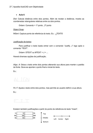 27 Apostila AutoCAD com Objetividade 
Aula 6 
Dist: Calcula distância entre dois pontos. Além de revelar a distância, mostra as 
coordenadas retangulares relativas entre os dois pontos. 
Ordem: Comando > 1º ponto , 2º ponto 
Object Snap: 
INSert: Captura ponto de referência do texto. Ex.: TEXTO 
Justificação de textos: 
Para justificar o texto basta entrar com o comando “Justify, J” logo após o 
comando “TEXT”. 
Ordem: DTEXT ou MTEXT > J > ... 
Haverá diversas opções de justificação. 
Align, A: Deixa o texto entre dois pontos alterando sua altura para manter o padrão 
da fonte. Deve-se apontar o ponto final e inicial do texto. 
Ex.: 
Fit, F: Ajusta o texto entre dois pontos, mas permite ao usuário definir a sua altura. 
Ex.: 
Existem também justificações a partir do ponto de referência do texto “Insert”. 
TL TC TR 
ML MC MR 
BL BC BR 
Top 
Middle 
Bottom 
Left Center Right 
 