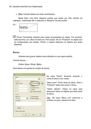28 Apostila AutoCAD com Objetividade 
 Dica: Criando tabela com texto centralizado... 
Basta fazer uma linha diagonal auxiliar que passe por dois vértices do retângulo. Justificação MC e selecione o “Midpoint” da reta auxiliar. 
Ex.: 
Pincel: Ferramenta utilizada para copiar propriedades do objeto. Por exemplo, estilo de linha, cor, altura do texto etc. Para copiar, dê um “Pickpoint” no objeto com as configurações que deseja, <Enter> e depois selecione os objetos que serão alterados. 
Blocos: 
Utilizado para gravar objetos mais utilizados ou que sejam padrão. 
Criando blocos... 
Ordem: Draw / Block / Make... 
Será aberta uma janela de criação de blocos. 
Na caixa “Name” devemos escrever o nome do bloco a ser criado. 
“Base point”: Ponto base do bloco. Será o “Pickpoint” dado para inserir o bloco. 
“Select objects”: Clique na caixa para selecionar todos os objetos que farão parte do bloco. 
Obs.: Na caixa “Block unit” coloca-se a unidade na qual o desenho foi feito. 
TEXTO  