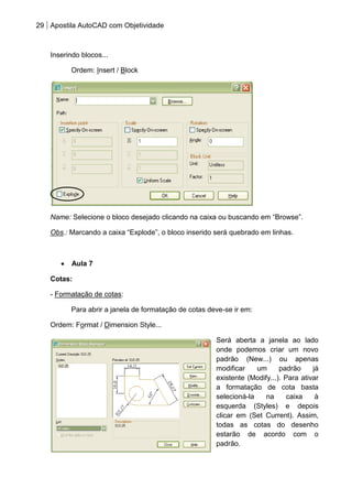 29 Apostila AutoCAD com Objetividade 
Inserindo blocos... 
Ordem: Insert / Block 
Name: Selecione o bloco desejado clicando na caixa ou buscando em “Browse”. 
Obs.: Marcando a caixa “Explode”, o bloco inserido será quebrado em linhas. 
Aula 7 
Cotas: 
- Formatação de cotas: 
Para abrir a janela de formatação de cotas deve-se ir em: 
Ordem: Format / Dimension Style... 
Será aberta a janela ao lado onde podemos criar um novo padrão (New...) ou apenas modificar um padrão já existente (Modify...). Para ativar a formatação de cota basta selecioná-la na caixa à esquerda (Styles) e depois clicar em (Set Current). Assim, todas as cotas do desenho estarão de acordo com o padrão. 
 