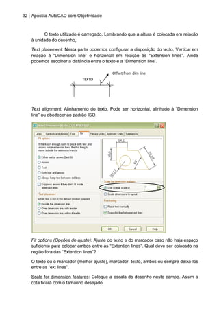 32 Apostila AutoCAD com Objetividade 
O texto utilizado é carregado. Lembrando que a altura é colocada em relação à unidade do desenho, 
Text placement: Nesta parte podemos configurar a disposição do texto. Vertical em relação à “Dimension line” e horizontal em relação às “Extension lines”. Ainda podemos escolher a distância entre o texto e a “Dimension line”. 
Text alignment: Alinhamento do texto. Pode ser horizontal, alinhado à “Dimension line” ou obedecer ao padrão ISO. 
Fit options (Opções de ajuste): Ajuste do texto e do marcador caso não haja espaço suficiente para colocar ambos entre as “Extention lines”. Qual deve ser colocado na região fora das “Extention lines”? 
O texto ou o marcador (melhor ajuste), marcador, texto, ambos ou sempre deixá-los entre as “ext lines”. 
Scale for dimension features: Coloque a escala do desenho neste campo. Assim a cota ficará com o tamanho desejado. 
TEXTO 
Offset from dim line  