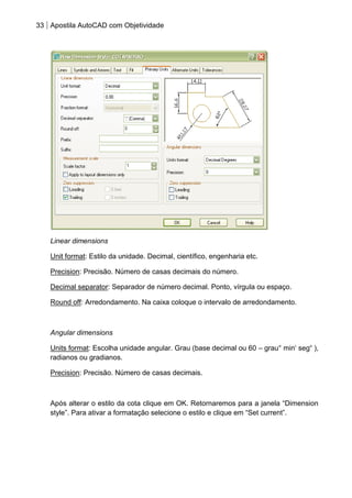 33 Apostila AutoCAD com Objetividade 
Linear dimensions 
Unit format: Estilo da unidade. Decimal, científico, engenharia etc. 
Precision: Precisão. Número de casas decimais do número. 
Decimal separator: Separador de número decimal. Ponto, vírgula ou espaço. 
Round off: Arredondamento. Na caixa coloque o intervalo de arredondamento. 
Angular dimensions 
Units format: Escolha unidade angular. Grau (base decimal ou 60 – grau° min„ seg“ ), radianos ou gradianos. 
Precision: Precisão. Número de casas decimais. 
Após alterar o estilo da cota clique em OK. Retornaremos para a janela “Dimension style”. Para ativar a formatação selecione o estilo e clique em “Set current”.  