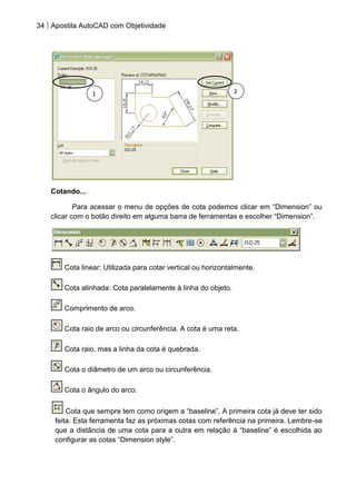 34 Apostila AutoCAD com Objetividade 
Cotando... 
Para acessar o menu de opções de cota podemos clicar em “Dimension” ou clicar com o botão direito em alguma barra de ferramentas e escolher “Dimension”. 
Cota linear: Utilizada para cotar vertical ou horizontalmente. 
Cota alinhada: Cota paralelamente à linha do objeto. 
Comprimento de arco. 
Cota raio de arco ou circunferência. A cota é uma reta. 
Cota raio, mas a linha da cota é quebrada. 
Cota o diâmetro de um arco ou circunferência. 
Cota o ângulo do arco. 
Cota que sempre tem como origem a “baseline”. A primeira cota já deve ter sido feita. Esta ferramenta faz as próximas cotas com referência na primeira. Lembre-se que a distância de uma cota para a outra em relação à “baseline” é escolhida ao configurar as cotas “Dimension style”. 
1 
2  