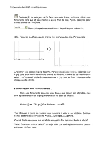 35 Apostila AutoCAD com Objetividade 
Continuação de cotagem. Após fazer uma cota linear, podemos utilizar esta ferramenta para que só seja inserido o ponto final da cota. Assim, podemos cotar dando apenas um “Pickpoint”. 
Nesta caixa podemos escolher a cota padrão para o desenho. Obs.: Podemos modificar o ponto final da “ext line” usando o grip. Por exemplo: 
A “ext line” está passando pelo desenho. Para que isso não aconteça, podemos usar o grip para levar o final da linha até o limite do desenho. Lembre-se de selecionar as cotas com “crossing” senão teremos que usar o grip para as duas cotas que estão ultrapassando o limite. 
Fazendo blocos com textos variáveis... 
Com esta ferramenta podemos criar textos que podem ser alterados, mas com a particularidade de te perguntarem qual é o dado de entrada. 
Ordem: Draw / Block / Define Attributes... ou ATT 
Tag: Coloque o nome da variável que receberá o valor a ser digitado. Coloque nomes bastante sugestivos como XAltura, XElevação, XLugar etc. 
Prompt: Digite a pergunta que será feita ao usuário. Por exemplo: Qual é a altura? 
Value: Entre com o valor “default”, ou seja, valor que será registrado caso a pessoa entre com nenhum valor.  