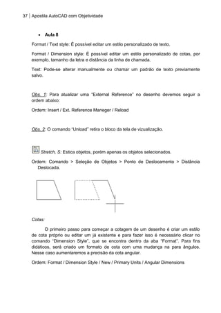 37 Apostila AutoCAD com Objetividade 
Aula 8 
Format / Text style: É possível editar um estilo personalizado de texto. 
Format / Dimension style: É possível editar um estilo personalizado de cotas, por exemplo, tamanho da letra e distância da linha de chamada. 
Text: Pode-se alterar manualmente ou chamar um padrão de texto previamente salvo. 
Obs. 1: Para atualizar uma “External Reference” no desenho devemos seguir a ordem abaixo: 
Ordem: Insert / Ext. Reference Maneger / Reload 
Obs. 2: O comando “Unload” retira o bloco da tela de vizualização. 
Stretch, S: Estica objetos, porém apenas os objetos selecionados. 
Ordem: Comando > Seleção de Objetos > Ponto de Deslocamento > Distância Deslocada. 
Cotas: 
O primeiro passo para começar a cotagem de um desenho é criar um estilo de cota próprio ou editar um já existente e para fazer isso é necessário clicar no comando “Dimension Style”, que se encontra dentro da aba “Format”. Para fins didáticos, será criado um formato de cota com uma mudança na para ângulos. Nesse caso aumentaremos a precisão da cota angular. 
Ordem: Format / Dimension Style / New / Primary Units / Angular Dimensions  