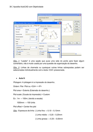 38 Apostila AutoCAD com Objetividade 
Obs. 1: “Leader” é uma opção que puxa uma seta do ponto para fazer algum comentário, não é muito usada por uma questão de organização do desenho. 
Obs. 2: Linhas de chamada ou quaisquer outras linhas sobrepostas podem ser selecionadas individualmente com a tecla <Ctrl> pressionada. 
Aula 9: 
Plotagem: A plotagem é a impressão do desenho. 
Ordem: File / Plot ou <Ctrl> + <P> 
Plot area = Extents (Extensão do desenho.) 
Plot scale ( Escala da impressão) = Custom 
Ex : 1m → 100m ( devido a escala) 
1000mm → 100 Units 
Plot offset = Center the plot 
Obs.: Espessura de linha { Linha fina → 0,10 – 0,13mm 
{ Linha média → 0,20 – 0,25mm 
{ Linha grossa → 0,35 – 0,50mm  