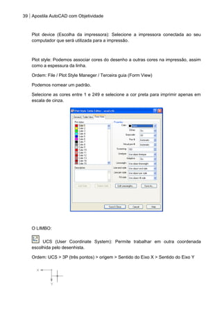 39 Apostila AutoCAD com Objetividade 
Plot device (Escolha da impressora): Selecione a impressora conectada ao seu computador que será utilizada para a impressão. 
Plot style: Podemos associar cores do desenho a outras cores na impressão, assim como a espessura da linha. 
Ordem: File / Plot Style Maneger / Terceira guia (Form View) 
Podemos nomear um padrão. 
Selecione as cores entre 1 e 249 e selecione a cor preta para imprimir apenas em escala de cinza. 
O LIMBO: 
UCS (User Coordinate System): Permite trabalhar em outra coordenada escolhida pelo desenhista. 
Ordem: UCS > 3P (três pontos) > origem > Sentido do Eixo X > Sentido do Eixo Y 
 