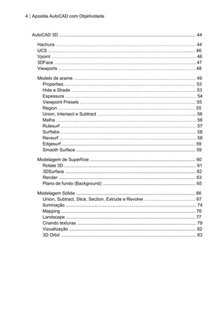 4 Apostila AutoCAD com Objetividade 
AutoCAD 3D ............................................................................................................. 44 
Hachura ………………………………………………………………………………… 44 
UCS …………………………………………………………………………………..… 46 
Vpoint …………………………………………………………………………………… 46 
3DFace …………………………………………………………………………………. 47 
Viewports ………………………………………………………………………………. 48 
Modelo de arame ……………………………………………………………………… 49 
Properties …………………………………………………………………………… 53 
Hide e Shade ……………………………………………………………………….. 53 
Espessura …………………………………………………………………………… 54 
Viewpoint Presets ………………………………………………………………….. 55 
Region ………………………………………………………………………………. 55 
Union, Intersect e Subtract ………………………………………………………... 56 
Malha ………………………………………………………………………………… 56 
Rulesurf ……………………………………………………………………………… 57 
Surftabs ……………………………………………………………………………… 58 
Revsurf ………………………………………………………………………………. 58 
Edgesurf .......................................................................................................... 59 
Smooth Surface ............................................................................................... 59 
Modelagem de Superfície .................................................................................... 60 
Rotate 3D ......................................................................................................... 61 
3DSurface ........................................................................................................ 62 
Render ............................................................................................................. 63 
Plano de fundo (Background) .......................................................................... 65 
Modelagem Sólida ............................................................................................... 66 
Union, Subtract, Slice, Section, Extrude e Revolve ……………………………. 67 
Iluminação ........................................................................................................ 74 
Mapping ........................................................................................................... 76 
Landscape ....................................................................................................... 77 
Criando texturas ............................................................................................... 79 
Vizualização ..................................................................................................... 82 
3D Orbit ............................................................................................................ 83 
 