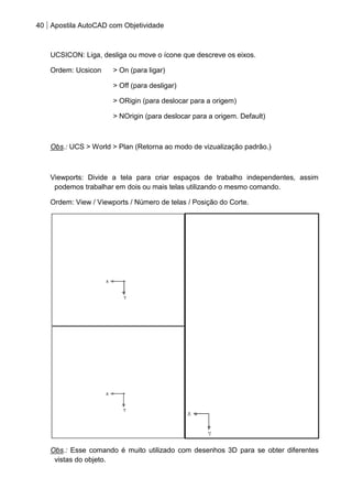 40 Apostila AutoCAD com Objetividade 
UCSICON: Liga, desliga ou move o ícone que descreve os eixos. 
Ordem: Ucsicon > On (para ligar) 
> Off (para desligar) 
> ORigin (para deslocar para a origem) 
> NOrigin (para deslocar para a origem. Default) 
Obs.: UCS > World > Plan (Retorna ao modo de vizualização padrão.) 
Viewports: Divide a tela para criar espaços de trabalho independentes, assim podemos trabalhar em dois ou mais telas utilizando o mesmo comando. 
Ordem: View / Viewports / Número de telas / Posição do Corte. 
Obs.: Esse comando é muito utilizado com desenhos 3D para se obter diferentes vistas do objeto.  