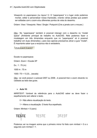 41 Apostila AutoCAD com Objetividade 
Viewports no paperspace (ou layout 1): O “paperspace” é o lugar onde podemos montar, editar e personalizar nossa impressão, criando várias janelas que podem ser editadas com o zoom e/ou diferentes pontos de vista do desenho. 
Ordem: View / Viewports / New / Single / Pickpoint (Crie a janela com o mouse.) 
Obs.: No “paperspace” também é possível interagir com o desenho no “model space” (Ambiente principal de trabalho no AutoCAD. Nele podemos fazer a modelagem em três dimensões enquanto que no “paperspace” só é possível trabalhar em duas dimensões.), para isso apenas precisamos ativar a guia “model”. É importante saber que a recíproca não é verdadeira. 
Escala no paperspace: 
Ordem: Zoom > Escala XP 
Ex.: 1 : 75 (m) 
1000 m : 75 m 
1000 / 75 = 13,33... (escala) 
Obs.: se você possuir o autocad 2007 ou 2008 , é possível tirar o zoom clicando no cadeado ao lado das guias. 
Aula 10: 
MIRRTEXT: Variável de referência para o AutoCAD saber se deve fazer o espelhamento sem alterar o texto. 
0 = Não altera visualização do texto. 
1 = Altera a visualização. O texto fica espelhado. 
Ordem: Mirrtext > 0 (zero) 
Podemos ver na imagem acima que o primeiro mirror foi feito com mirrtext = 0 e o segundo com mirrtext = 1.  