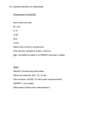 43 Apostila AutoCAD com Objetividade 
Programando no AutoCAD: 
Abra o bloco de notas. 
Ex: Line 
0, 10 
10,20 
20,0 
} enter 
Salvar como nome.scr na pasta asm. 
Para executar o programa, Script > nome.scr 
Obs.: Aconselha-se utilizar o ULTRAEDIT para fazer o código. 
Slides: 
MSLIDE: Comando para fazer slides. 
Salvar com extensão .SLD .Ex.: S1.sld 
Para vizualizar: VSLIDE > S1.sld e assim sucessivamente. 
RSCRIPT > Lê os slides. 
Delay tempo (Tempo para o slide aparecer.) 
 