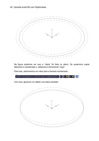 45 Apostila AutoCAD com Objetividade 
Na figura podemos ver que a “cópia” foi feita no plano. Se quisermos copiar alterando a coordenada z, utilizamos a ferramenta “copy”. 
Para isso, adicionamos um valor para a terceira coordenada. 
Com isso, geramos um objeto num plano paralelo. 
 