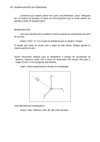 46 Apostila AutoCAD com Objetividade 
Lembre-se que objetos planos tais como circunferências, arcos, retângulos etc. só podem ser gerados no plano da UCS enquanto que as linhas podem ser geradas a partir de qualquer plano. 
Modificando UCS... 
Uma das maneiras de se modificar a UCS é girando as coordenadas em torno de um eixo. 
Ordem: UCS > X, Y ou Z (eixo de referência para a rotação) > Ângulo 
O ângulo será dado de acordo com a regra da mão direita. Polegar aponta no mesmo sentido do eixo. 
Vpoint: ferramenta utilizada para se estabelecer a direção de visualização do desenho. Devemos entrar com o ponto do observador. Ele sempre olha para a origem (0,0,0). A mira (target) já está definida. 
Visão = plano perpendicular à direção de visualização. 
Uma alternativa de visualização é: 
Ordem: View / 3DViews / SW, SE, NE e NW isometric 
z 
y 
x  