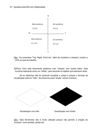 47 Apostila AutoCAD com Objetividade 
Obs.: Os comandos “Top, Right, Front etc.” além de mudarem a viewpoit, mudam a UCS na qual se trabalha. 
3DFace: Com esta ferramenta podemos criar “chapas” com quatro lados. Esta funciona realmente como um “sólido”, pois esconde os objetos que estiverem atrás. 
Se ao desenhar não for possível visualizar a chapa é porque o formato de visualização está em “hide”. Se trocarmos para “shade” vemos a textura. 
Visualização com hide Visualização com shade 
Obs.: Esta ferramenta não é muito utilizada porque não permite a criação de “buracos” como janelas, portas etc. 
N 
E 
W 
S 
NE isométrica 
(1,1,1) 
NW isométrica 
(-1,1,1) 
SW isométrica 
(-1,-1,1) 
SE isométrica 
(1,-1,1) 
 