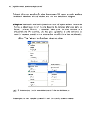 48 Apostila AutoCAD com Objetividade 
Antes de iniciarmos a explicação sobre desenhos em 3D, vamos aprender a colocar várias telas na mesma área de trabalho. Isto será feito através das viewports. 
Viewports: Ferramenta alternativa para visualização de objetos em três dimensões. Permite a observação de um mesmo desenho de maneiras diferentes como se fossem câmeras filmando o desenho; você pode escolher quantas e o enquadramento. Por exemplo, uma tela pode apresentar a vista isométrica do desenho enquanto que outra pode ter uma vista frontal (onde se está trabalhando). 
Odem: View / Viewports / (Escolha o número de telas) 
Obs.: É aconselhável utilizar duas viewports ao fazer um desenho 3D. 
Para migrar de uma viewport para outra basta dar um clique com o mouse. 
 