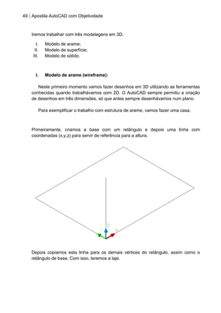 49 Apostila AutoCAD com Objetividade 
Iremos trabalhar com três modelagens em 3D. 
I. Modelo de arame; 
II. Modelo de superfície; 
III. Modelo de sólido. 
I. Modelo de arame (wireframe): 
Neste primeiro momento vamos fazer desenhos em 3D utilizando as ferramentas conhecidas quando trabalhávamos com 2D. O AutoCAD sempre permitiu a criação de desenhos em três dimensões, só que antes sempre desenhávamos num plano. 
Para exemplificar o trabalho com estrutura de arame, vamos fazer uma casa. 
Primeiramente, criamos a base com um retângulo e depois uma linha com coordenadas (x,y,z) para servir de referência para a altura. 
Depois copiamos esta linha para os demais vértices do retângulo, assim como o retângulo de base. Com isso, teremos a laje.  