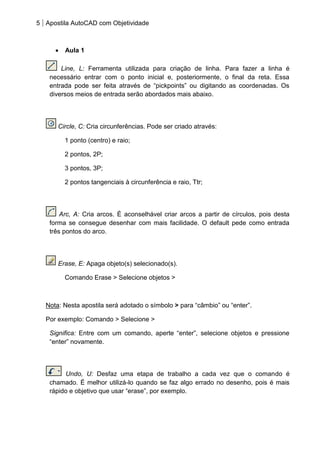 5 Apostila AutoCAD com Objetividade 
Aula 1 
Line, L: Ferramenta utilizada para criação de linha. Para fazer a linha é necessário entrar com o ponto inicial e, posteriormente, o final da reta. Essa entrada pode ser feita através de “pickpoints” ou digitando as coordenadas. Os diversos meios de entrada serão abordados mais abaixo. 
Circle, C: Cria circunferências. Pode ser criado através: 
1 ponto (centro) e raio; 
2 pontos, 2P; 
3 pontos, 3P; 
2 pontos tangenciais à circunferência e raio, Ttr; 
Arc, A: Cria arcos. É aconselhável criar arcos a partir de círculos, pois desta forma se consegue desenhar com mais facilidade. O default pede como entrada três pontos do arco. 
Erase, E: Apaga objeto(s) selecionado(s). 
Comando Erase > Selecione objetos > 
Nota: Nesta apostila será adotado o símbolo > para “câmbio” ou “enter”. 
Por exemplo: Comando > Selecione > 
Significa: Entre com um comando, aperte “enter”, selecione objetos e pressione “enter” novamente. 
Undo, U: Desfaz uma etapa de trabalho a cada vez que o comando é chamado. É melhor utilizá-lo quando se faz algo errado no desenho, pois é mais rápido e objetivo que usar “erase”, por exemplo. 
 