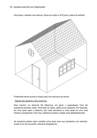52 Apostila AutoCAD com Objetividade 
Para fazer o telhado use hachura. Deve-se mudar a UCS para o plano do telhado. 
Finalmente temos pronta a nossa casa com estrutura de arame. 
- Repita este desenho como exercício. 
Para imprimir um desenho 3D utilizamos, em geral, o paperspace. Com ele colocamos diversas vistas. Para fazer as vistas, utiliza-se as viewports. Por exemplo, em uma pode estar o desenho com vista isométrica e outra pode ter uma vista frontal ou longitudinal. Com isso, podemos mostrar o objeto mais detalhadamente. 
As viewports podem estar contidas numa layer para que possamos, por exemplo, mudar a cor de sua borda, colocá-la tracejada etc.  