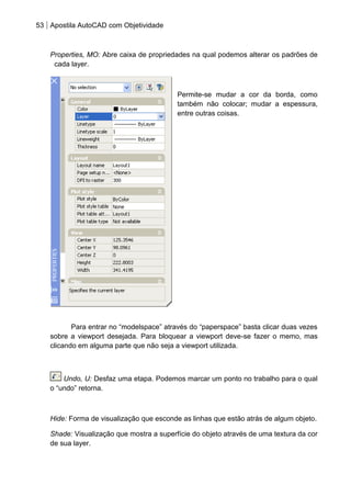 53 Apostila AutoCAD com Objetividade 
Properties, MO: Abre caixa de propriedades na qual podemos alterar os padrões de cada layer. 
Permite-se mudar a cor da borda, como também não colocar; mudar a espessura, entre outras coisas. 
Para entrar no “modelspace” através do “paperspace” basta clicar duas vezes sobre a viewport desejada. Para bloquear a viewport deve-se fazer o memo, mas clicando em alguma parte que não seja a viewport utilizada. 
Undo, U: Desfaz uma etapa. Podemos marcar um ponto no trabalho para o qual o “undo” retorna. 
Hide: Forma de visualização que esconde as linhas que estão atrás de algum objeto. 
Shade: Visualização que mostra a superfície do objeto através de uma textura da cor de sua layer. 
 