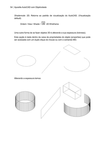 54 Apostila AutoCAD com Objetividade 
Shademode: 2D. Retorna ao padrão de vizualização do AutoCAD. (Visualização default) 
Ordem: View / Shade / 2D Wireframe 
Uma outra forma de se fazer objetos 3D é alterando a sua espessura (tickness). 
Esta opção é dada dentro da caixa de propriedades do objeto (properties) que pode ser acessada com um duplo clique do mouse ou com o comando MO. 
Alterando a espessura temos: 
 
