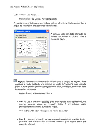 55 Apostila AutoCAD com Objetividade 
Outra forma de visualização... 
Ordem: View / 3D Views / Viewpoint presets 
Com esta ferramenta temos um modelo de latitude e longitude. Podemos escolher o ângulo do observador através destas coordenadas. 
A entrada pode ser dada alterando os valores nas caixas ou clicando com o mouse na figura. 
Region: Ferramenta extremamente utilizada para a criação de regiões. Para selecionar a região basta dar um pickpoint no objeto. A “Region” é mais utilizada que o “3DFace” porque permite operações como união, interseção, subtração, além de operações booleanas. 
Ordem: Region > Selecione o objeto > 
 Dica 1: Use o comando “Bondary” para criar regiões mais rapidamente, ele usa as mesmas rotinas do comando Hatch. É aconselhável usá-lo principalmente quando há buracos na região. 
Ordem: Draw / Bondary / Pick point no interior da região > 
 Dica 2: Usando o comando explode conseguimos destruir a região. Assim, podemos usar comandos que não eram permitidos para regiões como, por exemplo, o Stretch.  