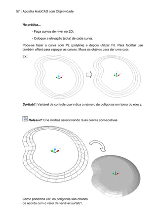 57 Apostila AutoCAD com Objetividade 
Na prática... - Faça curvas de nível no 2D; - Coloque a elevação (cota) de cada curva. 
Pode-se fazer a curva com PL (polyline) e depois utilizar Fit. Para facilitar use também offset para espaçar as curvas. Mova os objetos para dar uma cota. 
Ex.: 
Surftab1: Variável de controle que indica o número de polígonos em torno do eixo z. Rulesurf: Crie malhas selecionando duas curvas consecutivas. 
Como podemos ver, os polígonos são criados de acordo com o valor da variável surtab1.  