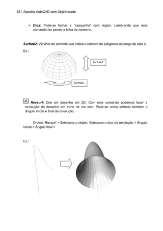 58 Apostila AutoCAD com Objetividade 
 Dica: Pode-se fechar a “casquinha” com region. Lembrando que este comando faz perder a linha de contorno. 
Surftab2: Variável de controle que indica o número de polígonos ao longo do eixo z. 
Ex.: 
Revsurf: Crie um desenho em 2D. Com este comando podemos fazer a revolução do desenho em torno de um eixo. Pede-se como entrada também o ângulo inicial e final da revolução. Ordem: Revsurf > Selecione o objeto, Selecione o eixo de revolução > Ângulo inicial > Ângulo final > 
Ex.: 
Surftab2 
Surftab1  