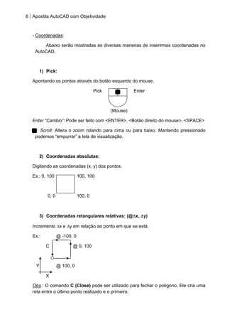 6 Apostila AutoCAD com Objetividade 
- Coordenadas: 
Abaixo serão mostradas as diversas maneiras de inserirmos coordenadas no AutoCAD. 
1) Pick: 
Apontando os pontos através do botão esquerdo do mouse. 
Pick Enter 
(Mouse) 
Enter “Cambio”: Pode ser feito com <ENTER>, <Botão direito do mouse>, <SPACE> 
Scroll: Altera o zoom rolando para cima ou para baixo. Mantendo pressionado podemos “empurrar” a tela de visualização. 
2) Coordenadas absolutas: 
Digitando as coordenadas (x, y) dos pontos. 
Ex.: 0, 100 100, 100 
0, 0 100, 0 
3) Coordenadas retangulares relativas: (@x, y) 
Incremento x e y em relação ao ponto em que se está. 
Ex.: @ -100, 0 
C @ 0, 100 
Y @ 100, 0 
X 
Obs.: O comando C (Close) pode ser utilizado para fechar o polígono. Ele cria uma reta entre o último ponto realizado e o primeiro.  