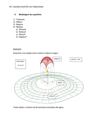 60 Apostila AutoCAD com Objetividade 
II. Modelagem de superfície 
1) Thickness 
2) 3Dface 
3) Regions 
4) Meshes: 
a) 3Dmesh 
b) Rulesurf 
c) Revsurf 
d) Edgesurf 
Exercício: 
Desenhar uma capela como mostra na figura a seguir. 
Tente utilizar o máximo de ferramentas ensinadas até agora. 
rulesurf 
revsurf - sino 
edgesurf 
region 
Dimensões: 
3 x 3 x 6  