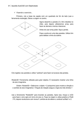 61 Apostila AutoCAD com Objetividade 
 Fazendo o exercício... 
Primeiro, crie a base da capela com um quadrado de 3m de lado (use a ferramenta rectangle). Deixe a origem no centro. 
Agora desenhe a parede (3 x 6m) rebatida no chão, pois depois utilizaremos array para fazer as demais e iremos rotacionar. 
Antes de usar array polar, faça a janela. 
Faça a porta em uma das paredes. Utilize trim para deletar a linha da soleira. 
Crie regiões nas paredes e utilize “subtract” para fazer os buracos das janelas. 
Rotate3D: Ferramenta utilizada para girar objetos. É necessário mostrar uma linha de eixo imaginária. 
Ordem: Rotate3D > Selecione o objeto > 2 pickpoints (para mostra a direção e o sentido do eixo imaginário) > Ângulo de rotação (segue a regra da mão direita) > 
Use a ferramenta “Rotate3D” para levantar as paredes. Após isso, troque a UCS para fazer o sino (gire em torno do eixo x). Faça na origem e utilize polyline e Pedit / Fit, depois revolucione com revsurf. Lembre-se de alterar a variável surftab1 e 2. 
 