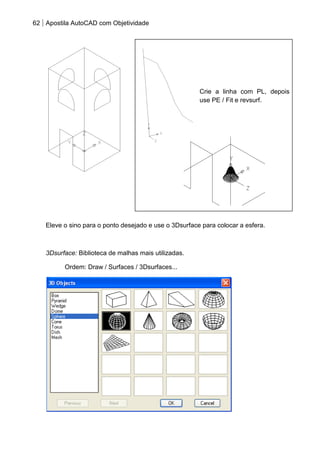 62 Apostila AutoCAD com Objetividade 
Crie a linha com PL, depois use PE / Fit e revsurf. 
Eleve o sino para o ponto desejado e use o 3Dsurface para colocar a esfera. 
3Dsurface: Biblioteca de malhas mais utilizadas. 
Ordem: Draw / Surfaces / 3Dsurfaces... 
 