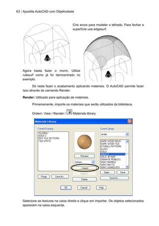 63 Apostila AutoCAD com Objetividade 
Crie arcos para modelar o telhado. Para fechar a superfície use edgesurf. 
Agora basta fazer o morro. Utilize rulesurf como já foi demosntrado no exemplo. 
Só resta fazer o acabamento aplicando materiais. O AutoCAD permite fazer isso através do camando Render. 
Render: Utilizado para aplicação de materiais. 
Primeiramente, importe os materiais que serão utilizados da biblioteca. 
Ordem: View / Render / Materials library 
Selecione as texturas na caixa direita e clique em importar. Os objetos selecionados aparecem na caixa esquerda.  