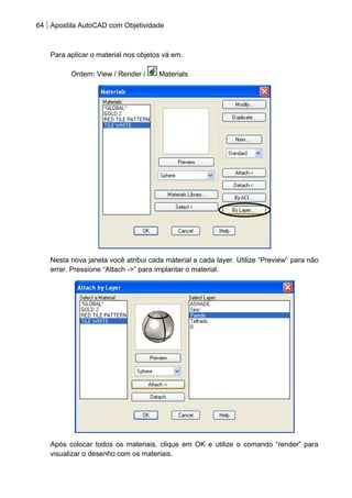 64 Apostila AutoCAD com Objetividade 
Para aplicar o material nos objetos vá em. 
Ordem: View / Render / Materials 
Nesta nova janela você atribui cada material a cada layer. Utilize “Preview” para não errar. Pressione “Attach ->” para implantar o material. 
Após colocar todos os materiais, clique em OK e utilize o comando “render” para visualizar o desenho com os materiais.  