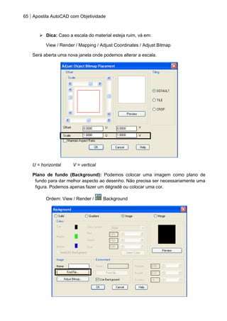65 Apostila AutoCAD com Objetividade 
 Dica: Caso a escala do material esteja ruim, vá em: 
View / Render / Mapping / Adjust Coordinates / Adjust Bitmap 
Será aberta uma nova janela onde podemos alterar a escala. 
U = horizontal V = vertical 
Plano de fundo (Background): Podemos colocar uma imagem como plano de fundo para dar melhor aspecto ao desenho. Não precisa ser necessariamente uma figura. Podemos apenas fazer um dégradé ou colocar uma cor. 
Ordem: View / Render / Background 
 