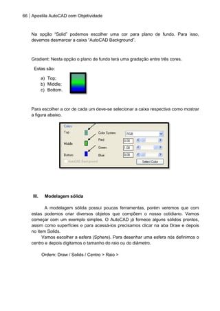 66 Apostila AutoCAD com Objetividade 
Na opção “Solid” podemos escolher uma cor para plano de fundo. Para isso, devemos desmarcar a caixa “AutoCAD Background”. Gradient: Nesta opção o plano de fundo terá uma gradação entre três cores. 
Estas são: 
a) Top; 
b) Middle; 
c) Bottom. 
Para escolher a cor de cada um deve-se selecionar a caixa respectiva como mostrar a figura abaixo. 
III. Modelagem sólida 
A modelagem sólida possui poucas ferramentas, porém veremos que com estas podemos criar diversos objetos que compõem o nosso cotidiano. Vamos começar com um exemplo simples. O AutoCAD já fornece alguns sólidos prontos, assim como superfícies e para acessá-los precisamos clicar na aba Draw e depois no item Solids. 
Vamos escolher a esfera (Sphere). Para desenhar uma esfera nós definimos o centro e depois digitamos o tamanho do raio ou do diâmetro. 
Ordem: Draw / Solids / Centro > Raio > 
 
