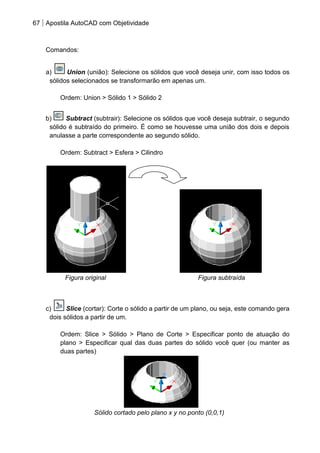 67 Apostila AutoCAD com Objetividade 
Comandos: 
a) Union (união): Selecione os sólidos que você deseja unir, com isso todos os sólidos selecionados se transformarão em apenas um. 
Ordem: Union > Sólido 1 > Sólido 2 
b) Subtract (subtrair): Selecione os sólidos que você deseja subtrair, o segundo sólido é subtraído do primeiro. É como se houvesse uma união dos dois e depois anulasse a parte correspondente ao segundo sólido. 
Ordem: Subtract > Esfera > Cilindro 
Figura original Figura subtraída 
c) Slice (cortar): Corte o sólido a partir de um plano, ou seja, este comando gera dois sólidos a partir de um. 
Ordem: Slice > Sólido > Plano de Corte > Especificar ponto de atuação do plano > Especificar qual das duas partes do sólido você quer (ou manter as duas partes) 
Sólido cortado pelo plano x y no ponto (0,0,1)  