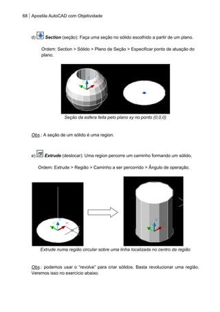 68 Apostila AutoCAD com Objetividade 
d) Section (seção): Faça uma seção no sólido escolhido a partir de um plano. 
Ordem: Section > Sólido > Plano de Seção > Especificar ponto de atuação do plano. 
Seção da esfera feita pelo plano xy no ponto (0,0,0) 
Obs.: A seção de um sólido é uma region. 
e) Extrude (deslocar): Uma region percorre um caminho formando um sólido. 
Ordem: Extrude > Região > Caminho a ser percorrido > Ângulo de operação. 
Extrude numa região circular sobre uma linha localizada no centro da região 
Obs.: podemos usar o “revolve” para criar sólidos. Basta revolucionar uma região. Veremos isso no exercício abaixo. 
 