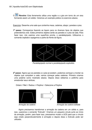 69 Apostila AutoCAD com Objetividade 
f) Revolve: Esta ferramenta utiliza uma região e a gira em torno de um eixo formando assim um sólido. Veremos um exemplo prático no exercício abaixo. 
Exercício: Desenhe uma sala que contenha mesa, cadeiras, abajur, paredes e piso. 
1o passo: Começamos fazendo as layers para os diversos tipos de objetos que pretendemos criar. Estes primeiros objetos serão as paredes e o piso da sala. Para fazer isso, nós usamos uma superfície pronta, o paralelepípedo. Utilizamos o comando explode e apagamos a parte da frente da figura. 
Paralelepípedo normal e paralelepípedo explodido. 
2o passo: Agora que as paredes e o piso já existem, podemos começar a montar os objetos que compõem a sala; vamos começar pelas cadeiras. Primeiro criamos uma polyline como mostrado abaixo. Depois disso editamos a polilinha para arredondar seus vértices. 
Ordem: Fillet > Radius > Polyline > Selecione a Polyline 
Armação da cadeira Armação da cadeira editada 
Agora precisamos transformar a armação da cadeira em um sólido e, para isso, usaremos o comando “Extrude”. Criamos um pequeno circulo junto ao início da armação, porém, para fazer isso, precisamos mudar a UCS para que o círculo seja criado perpendicularmente à armação e depois disso o Extrude pode ser utilizado.  