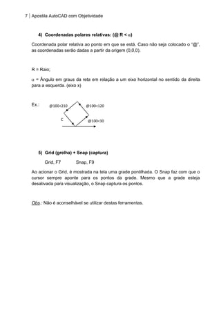7 Apostila AutoCAD com Objetividade 
4) Coordenadas polares relativas: (@ R < ) 
Coordenada polar relativa ao ponto em que se está. Caso não seja colocado o “@”, as coordenadas serão dadas a partir da origem (0,0,0). 
R = Raio; = Ângulo em graus da reta em relação a um eixo horizontal no sentido da direita para a esquerda. (eixo x) 
Ex.: 
5) Grid (grelha) + Snap (captura) 
Grid, F7 Snap, F9 
Ao acionar o Grid, é mostrada na tela uma grade pontilhada. O Snap faz com que o cursor sempre aponte para os pontos da grade. Mesmo que a grade esteja desativada para visualização, o Snap captura os pontos. 
Obs.: Não é aconselhável se utilizar destas ferramentas. 
@100<120 
@100<210 
C 
@100<30  