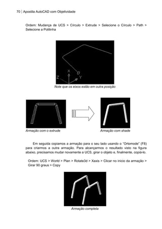 70 Apostila AutoCAD com Objetividade 
Ordem: Mudança de UCS > Círculo > Extrude > Selecione o Círculo > Path > Selecione a Polilinha 
Note que os eixos estão em outra posição 
Armação com o extrude Armação com shade 
Em seguida copiamos a armação para o seu lado usando o “Ortomode” (F8) para criarmos a outra armação. Para alcançarmos o resultado visto na figura abaixo, precisamos mudar novamente a UCS, girar o objeto e, finalmente, copiá-lo. 
Ordem: UCS > World > Plan > Rotate3d > Xaxis > Clicar no inicio da armação > Girar 90 graus > Copy 
Armação completa  