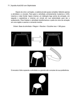 71 Apostila AutoCAD com Objetividade 
Depois de criar a armação, a cadeira já está quase completa, faltando apenas a almofada e o encosto. Para gerar a almofada, primeiramente mudamos a UCS, Usamos a vista frontal. Agora criamos um retângulo logo acima da armação, em seguida o explodimos e criamos um circulo em sua extremidade para dar o acabamento. Para finalizar a almofada transformamos a parte de cima da armação em uma região e usamos o comando revolve. 
Ordem: Base da almofada > Region > Revolve > Escolher eixo > 360 graus 
O encosto é feito copiando a almofada e a girando até o encaixe de sua preferência. 
 