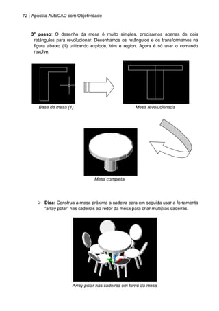 72 Apostila AutoCAD com Objetividade 
3o passo: O desenho da mesa é muito simples, precisamos apenas de dois retângulos para revolucionar. Desenhamos os retângulos e os transformamos na figura abaixo (1) utilizando explode, trim e region. Agora é só usar o comando revolve. 
Base da mesa (1) Mesa revolucionada 
Mesa completa 
 Dica: Construa a mesa próxima a cadeira para em seguida usar a ferramenta “array polar” nas cadeiras ao redor da mesa para criar múltiplas cadeiras. 
Array polar nas cadeiras em torno da mesa  