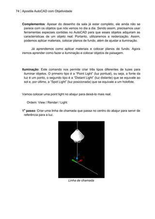 74 Apostila AutoCAD com Objetividade 
Complementos: Apesar do desenho da sala já estar completo, ele ainda não se parece com os objetos que nós vemos no dia a dia. Sendo assim, precisamos usar ferramentas especiais contidas no AutoCAD para que esses objetos adquiram as características de um objeto real. Portanto, utilizaremos a reiderização. Assim, podemos aplicar materiais, colocar planos de fundo, além de ajustar a iluminação. 
Já aprendemos como aplicar materiais e colocar planos de fundo. Agora iremos aprender como fazer a iluminação e colocar objetos de paisagem. 
Iluminação: Este comando nos permite criar três tipos diferentes de luzes para iluminar objetos. O primeiro tipo é a “Point Light” (luz pontual), ou seja, a fonte da luz é um ponto, o segundo tipo é a “Distant Light” (luz distante) que se equivale ao sol e, por último, a “Spot Light” (luz posicionada) que se equivale a um holofote. 
Vamos colocar uma point light no abajur para deixá-lo mais real. 
Ordem: View / Render / Light 
1o passo: Criar uma linha de chamada que passa no centro do abajur para servir de referência para a luz. 
Linha de chamada 
 