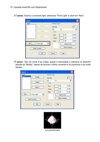 75 Apostila AutoCAD com Objetividade 
2 o passo: Acionar o comando light, selecionar “Point Light” e clicar em “New”. 
3o passo : Dar um nome à luz criada, ajustar a intensidade e colocá-la no desenho através de “Modify”, depois de acionar o último comando é só posicionar a luz onde desejar. 
Luz posicionada  