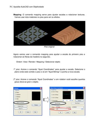 76 Apostila AutoCAD com Objetividade 
Mapping: O comando mapping serve para ajustar escalas e rotacionar texturas. Vamos usar dois materiais no piso para ver os efeitos. 
Piso original 
Agora vamos usar o comando mapping para ajustar a escala do primeiro piso e rotacionar as fibras da madeira no segundo. 
Ordem: View / Render / Mapping / Selecionar objeto 
1o piso: Acione o comando “Ajust Coordinates” para ajustar a escala. Selecione o plano onde está contido o piso e vá em “Ajust Bitmap” e ponha a nova escala. 
2o piso: Acione o comando “Ajust Coordinates” e em rotation você escolhe quantos graus deve-se girar o objeto. 
 