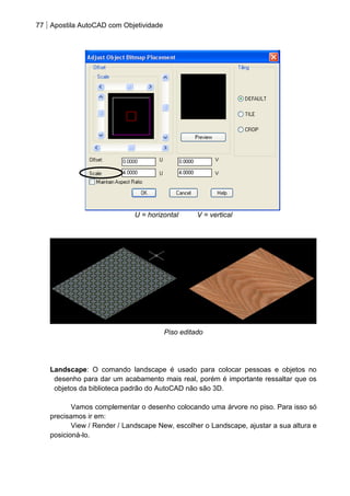 77 Apostila AutoCAD com Objetividade 
U = horizontal V = vertical 
Piso editado 
Landscape: O comando landscape é usado para colocar pessoas e objetos no desenho para dar um acabamento mais real, porém é importante ressaltar que os objetos da biblioteca padrão do AutoCAD não são 3D. 
Vamos complementar o desenho colocando uma árvore no piso. Para isso só precisamos ir em: 
View / Render / Landscape New, escolher o Landscape, ajustar a sua altura e posicioná-lo. 
 
