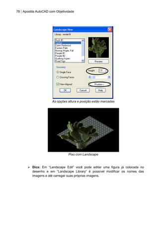 78 Apostila AutoCAD com Objetividade 
As opções altura e posição estão marcadas 
Piso com Landscape 
 Dica: Em “Landscape Edit” você pode editar uma figura já colocada no desenho e em “Landscape Library” é possível modificar os nomes das imagens e até carregar suas próprias imagens. 
 