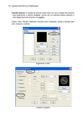 79 Apostila AutoCAD com Objetividade 
Criando texturas: A criação de texturas nada mais é do que a edição das mesmas para adquirirmos a textura desejada. Vamos dar um exemplo prático editando o vidro (glass) para ele se tornar um espelho. 
Ordem: View / Render / Materials / Escolha Vidro / Duplicate / Ajuste a refração para zero / Aplique o material 
Duplicando o vidro 
Criando o espelho  