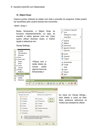 8 Apostila AutoCAD com Objetividade 
6) Object Snap: 
Captura pontos notáveis do objeto com toda a precisão do programa. Estes podem ser escolhidos pelo usuário através dos comandos: 
<Shift + Enter > 
Ao clicar em Osnap Sttings... será aberta a caixa ao lado. Nela, podemos selecionar os modos que desejamos utilizar. 
<Clique com o botão direito do mouse sobre alguma barra de ferramentas.> 
Nesta ferramenta, o Object Snap só funciona instantaneamente, ou seja, se escolhe e utiliza apenas uma vez. Caso queira utilizar diversas vezes, a melhor opção é selecionar em: 
Osnap Settings...  